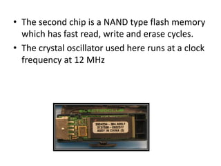 • The second chip is a NAND type flash memory
which has fast read, write and erase cycles.
• The crystal oscillator used here runs at a clock
frequency at 12 MHz
 