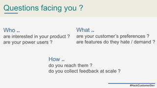 Questions facing you ?
Who ..
are interested in your product ?
are your power users ?
How ..
do you reach them ?
do you collect feedback at scale ?
What ..
are your customer’s preferences ?
are features do they hate / demand ?
#HackCustomerDev
 