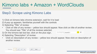 Kimono labs + Amazon + WordClouds
#HackCustomerDev
Step3: Scrape using Kimono Labs
1) Click on kimono labs chrome extension, wait for it to load
2) A pop up appears, familiarise yourself with the controls
3) Selecting “Title” of review:
• Click on title of any review – yellow box should appear. Now click on title of another review .
You should see “Title” of all the reviews selected.
3) On the kimono lab tool bar, click on the plus sign.
4) Selecting “Description” of review:
• Click on description of any review – yellow box should appear. Now click on description of
another review.
 
