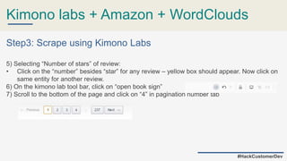 Kimono labs + Amazon + WordClouds
#HackCustomerDev
Step3: Scrape using Kimono Labs
5) Selecting “Number of stars” of review:
• Click on the “number” besides “star” for any review – yellow box should appear. Now click on
same entity for another review.
6) On the kimono lab tool bar, click on “open book sign”
7) Scroll to the bottom of the page and click on “4” in pagination number tab
 