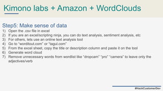 Kimono labs + Amazon + WordClouds
#HackCustomerDev
Step5: Make sense of data
1) Open the .csv file in excel
2) If you are an excel/scripting ninja, you can do text analysis, sentiment analysis, etc
3) For others, lets use an online text analysis tool
4) Go to “worditout.com” or “tagul.com”
5) From the excel sheet, copy the title or description column and paste it on the tool
6) Generate word cloud
7) Remove unnecessary words from wordlist like “dropcam” “pro” “camera” to leave only the
adjectives/verb
 
