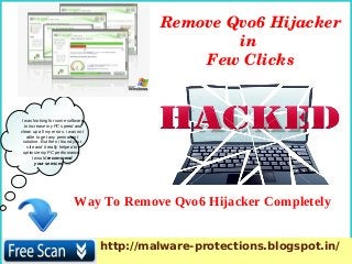 I was looking for some software
to increase my PC speed and
clean up all my errors. i was not
able to get any permanent
solution. But then i found your
site and it really helped to
optimize my PC performance.
I would recommend
your services. ….
Way To Remove Qvo6 Hijacker Completely
Remove Qvo6 Hijacker 
in 
Few Clicks
http://malware-protections.blogspot.in/
 
