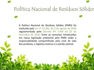 A Política Nacional de Resíduos Sólidos (PNRS) foi
instituída pela Lei nº 12.305, de 2 de agosto de 2010
regulamentada pelo Decreto Nº 7.404 de 23 de
dezembro de 2010. Entre os conceitos introduzidos
em nossa legislação ambiental pela PNRS estão a
responsabilidade compartilhada pelo ciclo de vida
dos produtos, a logística reversa e o acordo setorial.
Política Nacional de Resíduos Sólidos
 