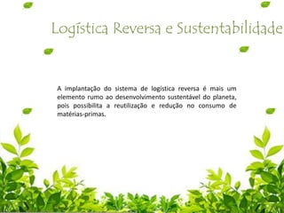 Logística Reversa e Sustentabilidade
A implantação do sistema de logística reversa é mais um
elemento rumo ao desenvolvimento sustentável do planeta,
pois possibilita a reutilização e redução no consumo de
matérias-primas.
 