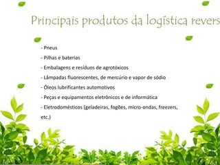 Principais produtos da logística revers
- Pneus
- Pilhas e baterias
- Embalagens e resíduos de agrotóxicos
- Lâmpadas fluorescentes, de mercúrio e vapor de sódio
- Óleos lubrificantes automotivos
- Peças e equipamentos eletrônicos e de informática
- Eletrodomésticos (geladeiras, fogões, micro-ondas, freezers,
etc.)
 