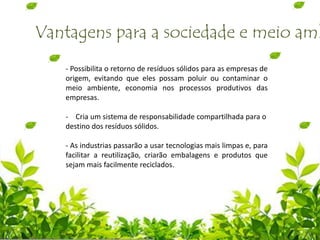 Vantagens para a sociedade e meio amb
- Possibilita o retorno de resíduos sólidos para as empresas de
origem, evitando que eles possam poluir ou contaminar o
meio ambiente, economia nos processos produtivos das
empresas.
- Cria um sistema de responsabilidade compartilhada para o
destino dos resíduos sólidos.
- As industrias passarão a usar tecnologias mais limpas e, para
facilitar a reutilização, criarão embalagens e produtos que
sejam mais facilmente reciclados.
 