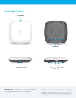 Las velocidades de datos máximas se basan en los estándares IEEE 802.11. El rendimiento y
el rango reales pueden variar según la distancia entre los dispositivos o el tráfico y la carga
de ancho de banda en la red.
Características y especificaciones sujetas a cambios sin previo aviso. Las marcas
comerciales y las marcas comerciales registradas son propiedad de sus respectivos dueños.
Para Estados Unidos de América: Copyright ©2023 EnGenius Technologies, Inc. Todos los
derechos reservados.
EnGenius Networks | Fellenoord 180, 5611 ZB Eindhoven, Países Bajos
Email: academia@engeniunetworks.eu | Website: www.engeniusnetworks.eu
Version:01/2023
Reset
LAN2
LAN1 (PoE In)
Conector Kensington DC IN
Imágenes de Producto
LED Indicators
Reset
LAN2
LAN1 (PoE In)
DC IN
 