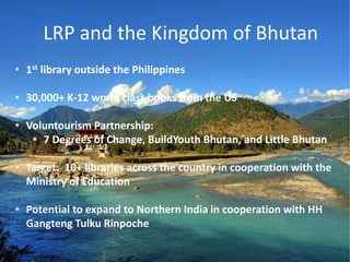 • 1st library outside the Philippines
• 30,000+ K-12 world class books from the US
• Voluntourism Partnership:
• 7 Degrees of Change, BuildYouth Bhutan, and Little Bhutan
• Target: 10+ libraries across the country in cooperation with the
Ministry of Education
• Potential to expand to Northern India in cooperation with HH
Gangteng Tulku Rinpoche
LRP and the Kingdom of Bhutan
 