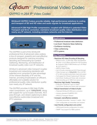 ®
                                               Professional Video Codec
     QVPRO H.264 IP Video Codec

        QVidium® QVPRO Codecs provide reliable, high-performance solutions to coding
        and transport of SD and HD video and audio signals for broadcast applications.

        Advanced H.264 High Profile compression, coupled with QVidium’s patented Video
        Transport and Error correction, maintains broadcast quality video distribution over
        nearly any IP network, including wireless networks and the Internet.


                                                                                  Applications
                                                                                  • Professional broadcast video distribution
                                                                                  • Live Event / Electronic News Gathering
                                                                                  • Confidence monitoring
                                                                                  • Video conferencing
     The QVPRO is part of the QVidium®                                            • IPTV systems
     professional line of advanced video codecs;
                                                                                  Key Features
     a line of compact, powerful and cost-effective
     products designed for real-time encoding,                                    • Real-time HD Video Encoding & Decoding
     decoding and transcoding for Content                                            – MPEG-4 AVC / H.264 High, Main and Baseline
     Gathering, Monitoring, and Distribution of                                        ► Only 1.5 to 6 Mbps required for HD Encoding
     broadcast quality video over IP networks.                                         ► Supports CBR & VBR bitrates up to 30 Mbps
                                                                                       ► Up to level 4.1
                                                                                     – MPEG-2 Main Profile
     QVidium’s advanced video transport couples
                                                                                     – Up to 8 audio channels and AC3 Pass-through
     broadcast and networking standards with                                         – Video formats up to 1080p50/60, PAL & NTSC
     patented error correction to take advantage                                     – IP or ASI encoded audio/video input and output
     of the inherent flexibility of IP and the                                       – Full support for Closed Captioning & Tele-text
     Internet, providing broadcasters an efficient,                                  – Up & Down Scaling and frame rate conversion
     affordable and scalable solution for                                            – Dual encoding up to 1080i from same input
     professional quality video distribution quality                              • Real-time High Quality Transcoding
     over nearly any IP network.                                                     – DVB-ASI or Ethernet, input or output
                                                                                     – Up & Down Scaling and frame rate conversion
     The QVPRO provides H.264 High Profile                                        • Robust transmission of Video & Audio
     video compression, up to 1080p50/60, along                                      – Patented QVidium® ARQ error correction
     with support for up to 8 audio channels, AC3                                    – Industry standard ProMPEG FEC
     pass-through, and closed captioning to allow                                    – MPEG-2 Transport Stream
     cost-effective audio/video broadcast and                                     • Compact, cost-effective solutions
     IPTV solutions.                                                                 – Complete transmitter / receiver ½ width - 1RU
                                                                                     – User configurable as transmitter and receiver
                                                                                  • User-friendly configuration and control
                                                                                     – WEB-based remote configuration & control
                                                                                     – SNMP Trap support for NMS systems



QVPRO H.264/MPEG2 IP Video Codec
Copyright © QVidium Technologies, Inc. 2011. All rights reserved. Revision Date: 5/7/2011
QVidium Technologies reserves the right to modify these specifications without prior notice.
 