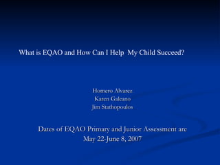 What is EQAO and How Can I Help  My Child Succeed? Homero Alvarez Karen Galeano Jim Stathopoulos Dates of EQAO Primary and Junior Assessment are May 22-June 8, 2007 