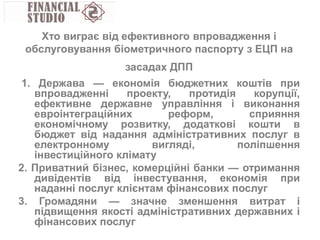 1. Держава — економія бюджетних коштів при
впровадженні проекту, протидія корупції,
ефективне державне управління і виконання
евроінтеграційних реформ, сприяння
економічному розвитку, додаткові кошти в
бюджет від надання адміністративних послуг в
електронному вигляді, поліпшення
інвестиційного клімату
2. Приватний бізнес, комерційні банки — отримання
дивідентів від інвестування, економія при
наданні послуг клієнтам фінансових послуг
3. Громадяни — значне зменшення витрат і
підвищення якості адміністративних державних і
фінансових послуг
Хто виграє від ефективного впровадження і
обслуговування біометричного паспорту з ЕЦП на
засадах ДПП
 