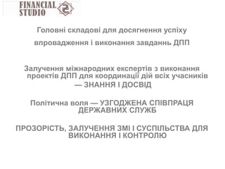 Залучення міжнародних експертів з виконання
проектів ДПП для координації дій всіх учасників
— ЗНАННЯ І ДОСВІД
Політична воля — УЗГОДЖЕНА СПІВПРАЦЯ
ДЕРЖАВНИХ СЛУЖБ
ПРОЗОРІСТЬ, ЗАЛУЧЕННЯ ЗМІ І СУСПІЛЬСТВА ДЛЯ
ВИКОНАННЯ І КОНТРОЛЮ
Головні складові для досягнення успіху
впровадження і виконання завданнь ДПП
 
