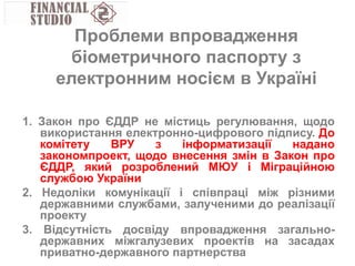 1. Закон про ЄДДР не містиць регулювання, щодо
використання електронно-цифрового підпису. До
комітету ВРУ з інформатизації надано
закономпроект, щодо внесення змін в Закон про
ЄДДР, який розроблений МЮУ і Міграційною
службою України
2. Недоліки комунікації і співпраці між різними
державними службами, залученими до реалізації
проекту
3. Відсутність досвіду впровадження загально-
державних міжгалузевих проектів на засадах
приватно-державного партнерства
Проблеми впровадження
біометричного паспорту з
електронним носієм в Україні
 