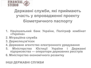 1. Національний банк України, Поліграф комбінат
«Україна»
2. Міграційна служба
3. Держспецзв'язок
4. Державне агентство електронного урядування
5. Міністерство Юстиції України і Державні
підприємства — оператори державних реєстрів
6. Міністерство економічного розвитку
ІНШІ ДЕРЖАВНІ СЛУЖБИ
Державні служби, які приймають
участь у впровадженні проекту
біометричного паспорту
 