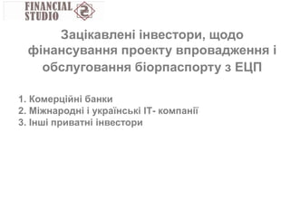 1. Комерційні банки
2. Міжнародні і українські ІТ- компанії
3. Інші приватні інвестори
Зацікавлені інвестори, щодо
фінансування проекту впровадження і
обслуговання біорпаспорту з ЕЦП
 