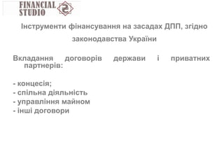 Вкладання договорів держави і приватних
партнерів:
- концесія;
- спільна діяльність
- управління майном
- інші договори
Інструменти фінансування на засадах ДПП, згідно
законодавства України
 