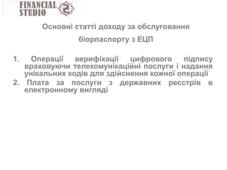 1. Операції верифікації цифрового підпису
враховуючи телекомунікаційні послуги і надання
унікальних кодів для здійснення кожної операції
2. Плата за послуги з державних реєстрів в
електронному вигляді
Основні статті доходу за обслуговання
біорпаспорту з ЕЦП
 