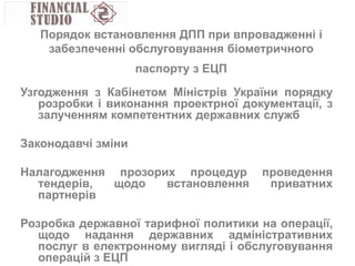 Узгодження з Кабінетом Міністрів України порядку
розробки і виконання проектрної документації, з
залученням компетентних державних служб
Законодавчі зміни
Налагодження прозорих процедур проведення
тендерів, щодо встановлення приватних
партнерів
Розробка державної тарифної политики на операції,
щодо надання державних адміністративних
послуг в електронному вигляді і обслуговування
операцій з ЕЦП
Порядок встановлення ДПП при впровадженні і
забезпеченні обслуговування біометричного
паспорту з ЕЦП
 