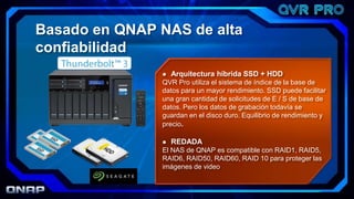  Arquitectura híbrida SSD + HDD
QVR Pro utiliza el sistema de índice de la base de
datos para un mayor rendimiento. SSD puede facilitar
una gran cantidad de solicitudes de E / S de base de
datos. Pero los datos de grabación todavía se
guardan en el disco duro. Equilibrio de rendimiento y
precio.
 REDADA
El NAS de QNAP es compatible con RAID1, RAID5,
RAID6, RAID50, RAID60, RAID 10 para proteger las
imágenes de video
Basado en QNAP NAS de alta
confiabilidad
 