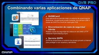  QUSBCam2
Esta aplicación le permite crear un entorno de supervivencia
fácilmente, simplemente puede conectar una cámara USB a
través de QVR Pro Onvif sin interruptor PoE.
 Sincronización de copia de seguridad
híbrida
Realice copias de seguridad de videos en otro NAS o FTP
mediante Hybrid Backup Sync
 Servicio QVPN
QVPN le proporciona un entorno de acceso privado a Internet
para proteger a sus usuarios y servidores
Combinando varias aplicaciones de QNAP
 