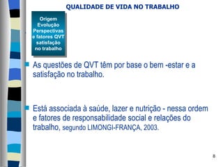 QUALIDADE DE VIDA NO TRABALHO . As questões de QVT têm por base o bem -estar e a satisfação no trabalho.  Está associada à saúde, lazer e nutrição - nessa ordem e fatores de responsabilidade social e relações do trabalho,  segundo LIMONGI-FRANÇA, 2003. Origem Evolução Perspectivas e fatores QVT satisfação no trabalho 