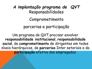 A implantação programa de QVT 
Responsabilidades 
Comprometimento 
parcerias e participação 
Um programa de QVT precisar envolver 
responsabilidade institucional, responsabilidade 
social, de comprometimento de dirigentes em todos 
níveis hierárquicos, de parcerias Inter setoriais e da 
participação efetiva dos empregados. 
 