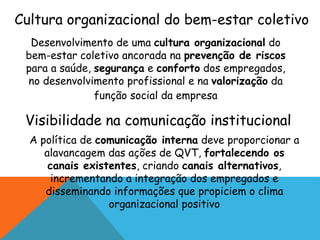 Cultura organizacional do bem-estar coletivo 
Desenvolvimento de uma cultura organizacional do 
bem-estar coletivo ancorada na prevenção de riscos 
para a saúde, segurança e conforto dos empregados, 
no desenvolvimento profissional e na valorização da 
função social da empresa 
Visibilidade na comunicação institucional 
A política de comunicação interna deve proporcionar a 
alavancagem das ações de QVT, fortalecendo os 
canais existentes, criando canais alternativos, 
incrementando a integração dos empregados e 
disseminando informações que propiciem o clima 
organizacional positivo 
 