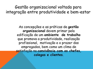 Gestão organizacional voltada para 
integração entre produtividade e bem-estar 
As concepções e as práticas de gestão 
organizacional devem primar pela 
edificação de um ambiente de trabalho 
que promova a produtividade, realização 
profissional, motivação e o prazer dos 
empregados, bem como um clima de 
satisfação na convivência com os chefes, 
colegas e clientes. 
 