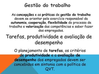 As concepções e as práticas de gestão do trabalho 
devem se orientar pelo exercício responsável da 
autonomia, cooperação, flexibilidade do processo de 
trabalho e valorização das competências e saber fazer 
dos empregados. 
Tarefas, produtividade e avaliação de 
desempenho 
O planejamento de tarefas, os critérios 
de produtividade e a avaliação de 
desempenho dos empregados devem ser 
concebidos em sintonia com a política de 
QVT. 
 