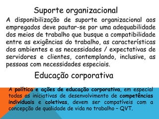 Suporte organizacional 
A disponibilização de suporte organizacional aos 
empregados deve pautar-se por uma adequabilidade 
dos meios de trabalho que busque a compatibilidade 
entre as exigências do trabalho, as características 
dos ambientes e as necessidades / expectativas de 
servidores e clientes, contemplando, inclusive, as 
pessoas com necessidades especiais. 
Educação corporativa 
A política e ações de educação corporativa, em especial 
todas as iniciativas de desenvolvimento de competências 
individuais e coletivas, devem ser compatíveis com a 
concepção de qualidade de vida no trabalho – QVT. 
 