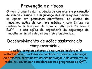Prevenção de riscos 
O monitoramento da incidência de doenças e a prevenção 
de riscos à saúde e à segurança dos empregados devem 
se apoiar em pesquisas científicas, na clinica do 
trabalho, ações de controle médico – com ênfase na 
realização sistemática de “Exames Médicos Periódicos 
EMP” – e nas ações de engenharia de segurança do 
trabalho no âmbito dos riscos físico-ambientais. 
Desenvolvimento de ações assistenciais 
compensatórias 
As ações complementares de natureza assistencial, 
voltadas para atividades de combate à fadiga ou atenuação 
do desgaste proveniente da desmotivação e do ambiente de 
trabalho, devem ser consideradas nos programas de QVT. 
 