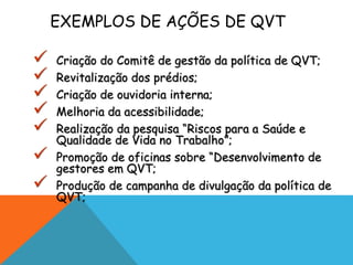 EXEMPLOS DE AÇÕES DE QVT 
 Criação do Comitê de gestão da política de QVT; 
 Revitalização dos prédios; 
 Criação de ouvidoria interna; 
 Melhoria da acessibilidade; 
 Realização da pesquisa “Riscos para a Saúde e 
Qualidade de Vida no Trabalho”; 
 Promoção de oficinas sobre “Desenvolvimento de 
gestores em QVT; 
 Produção de campanha de divulgação da política de 
QVT; 
 