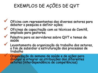 EXEMPLOS DE AÇÕES DE QVT 
 Oficina com representantes dos diversos setores para 
debater a pesquisa e definir ações; 
 Oficinas de capacitação com os técnicos do Comitê, 
ampliado para gestores; 
 Palestra para os servidores sobre QVT e temas de 
saúde 
 Levantamento da organização do trabalho dos setores, 
a fim de subsidiar a estruturação dos processos de 
trabalho 
 Organização da semana de saúde e de ações para 
divulgar e integrar as atribuições dos diferentes 
setores (interdependência de competências) 
 