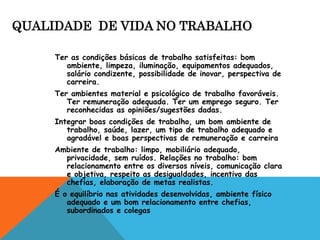 QUALIDADE DE VIDA NO TRABALHO 
Ter as condições básicas de trabalho satisfeitas: bom 
ambiente, limpeza, iluminação, equipamentos adequados, 
salário condizente, possibilidade de inovar, perspectiva de 
carreira. 
Ter ambientes material e psicológico de trabalho favoráveis. 
Ter remuneração adequada. Ter um emprego seguro. Ter 
reconhecidas as opiniões/sugestões dadas. 
Integrar boas condições de trabalho, um bom ambiente de 
trabalho, saúde, lazer, um tipo de trabalho adequado e 
agradável e boas perspectivas de remuneração e carreira 
Ambiente de trabalho: limpo, mobiliário adequado, 
privacidade, sem ruídos. Relações no trabalho: bom 
relacionamento entre os diversos níveis, comunicação clara 
e objetiva, respeito as desigualdades, incentivo das 
chefias, elaboração de metas realistas. 
É o equilíbrio nas atividades desenvolvidas, ambiente físico 
adequado e um bom relacionamento entre chefias, 
subordinados e colegas 
 