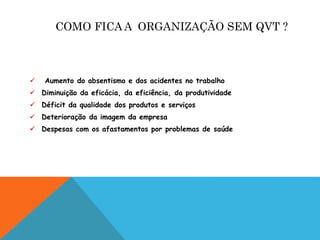 COMO FICA A ORGANIZAÇÃO SEM QVT ? 
 Aumento do absentismo e dos acidentes no trabalho 
 Diminuição da eficácia, da eficiência, da produtividade 
 Déficit da qualidade dos produtos e serviços 
 Deterioração da imagem da empresa 
 Despesas com os afastamentos por problemas de saúde 
 