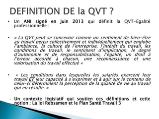 • Un ANI signé en juin 2013 qui définit la QVT-Egalité
professionnelle :
• « La QVT peut se concevoir comme un sentiment de bien-être
au travail perçu collectivement et individuellement qui englobe
l’ambiance, la culture de l’entreprise, l’intérêt du travail, les
conditions de travail, le sentiment d’implication, le degré
d’autonomie et de responsabilisation, l’égalité, un droit à
l’erreur accordé à chacun, une reconnaissance et une
valorisation du travail effectué «
• « Les conditions dans lesquelles les salariés exercent leur
travail ET leur capacité à s’exprimer et à agir sur le contenu de
celui-ci déterminent la perception de la qualité de vie au travail
qui en résulte. »
• Un contexte législatif qui soutien ces définitions et cette
notion : La loi Rebsamen et le Plan Santé Travail 3
 
