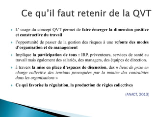  L’ usage du concept QVT permet de faire émerger la dimension positive
et constructive du travail
 l’opportunité de passer de la gestion des risques à une refonte des modes
d’organisation et de management
 Implique la participation de tous : IRP, préventeurs, services de santé au
travail mais également des salariés, des managers, des équipes de direction.
 à travers la mise en place d’espaces de discussion, des « lieux de prise en
charge collective des tensions provoquées par la montée des contraintes
dans les organisations »
 Ce qui favorise la régulation, la production de règles collectives
(ANACT, 2013)
 