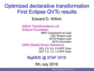 Made available under EPL 1.0
Optimized declarative transformation
First Eclipse QVTc results
Edward D. Willink
Willink Transformations Ltd
Eclipse Foundation
MMT Component co-Lead
OCL Project Lead
QVTd Project Lead
QVTo Committer
OMG (Model Driven Solutions)
OCL 2.3, 2.4, 2.5 RTF Chair
QVT 1.2, 1.3, 1.4 RTF Chair
BigMDE @ STAF 2016
8th July 2016
 