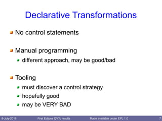 8-July-2016 First Eclipse QVTc results 7Made available under EPL 1.0
Declarative Transformations
No control statements
Manual programming
different approach, may be good/bad
Tooling
must discover a control strategy
hopefully good
may be VERY BAD
 