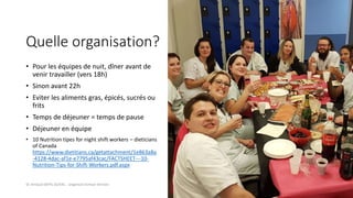 Quelle organisation?
• Pour les équipes de nuit, dîner avant de
venir travailler (vers 18h)
• Sinon avant 22h
• Eviter les aliments gras, épicés, sucrés ou
frits
• Temps de déjeuner = temps de pause
• Déjeuner en équipe
• 10 Nutrition tipes for night shift workers – dieticians
of Canada
https://www.dietitians.ca/getattachment/1e863a8a
-4128-4dac-af1e-e7795af43cac/FACTSHEET---10-
Nutrition-Tips-for-Shift-Workers.pdf.aspx
Dr Arnaud DEPIL DUVAL - Urgences Evreux Vernon
 