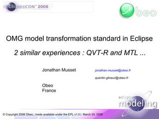 OMG model transformation standard in Eclipse

        2 similar experiences : QVT-R and MTL ...

                             Jonathan Musset                        jonathan.musset@obeo.fr

                                                                    quentin.glineur@obeo.fr

                             Obeo
                             France




© Copyright 2008 Obeo.; made available under the EPL v1.0 | March 20, 2008
 