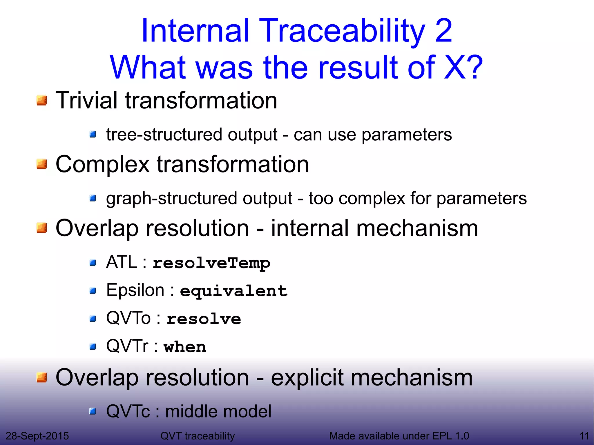 28-Sept-2015 QVT traceability 11Made available under EPL 1.0
Internal Traceability 2
What was the result of X?
Trivial transformation
tree-structured output - can use parameters
Complex transformation
graph-structured output - too complex for parameters
Overlap resolution - internal mechanism
ATL : resolveTemp
Epsilon : equivalent
QVTo : resolve
QVTr : when
Overlap resolution - explicit mechanism
QVTc : middle model
 