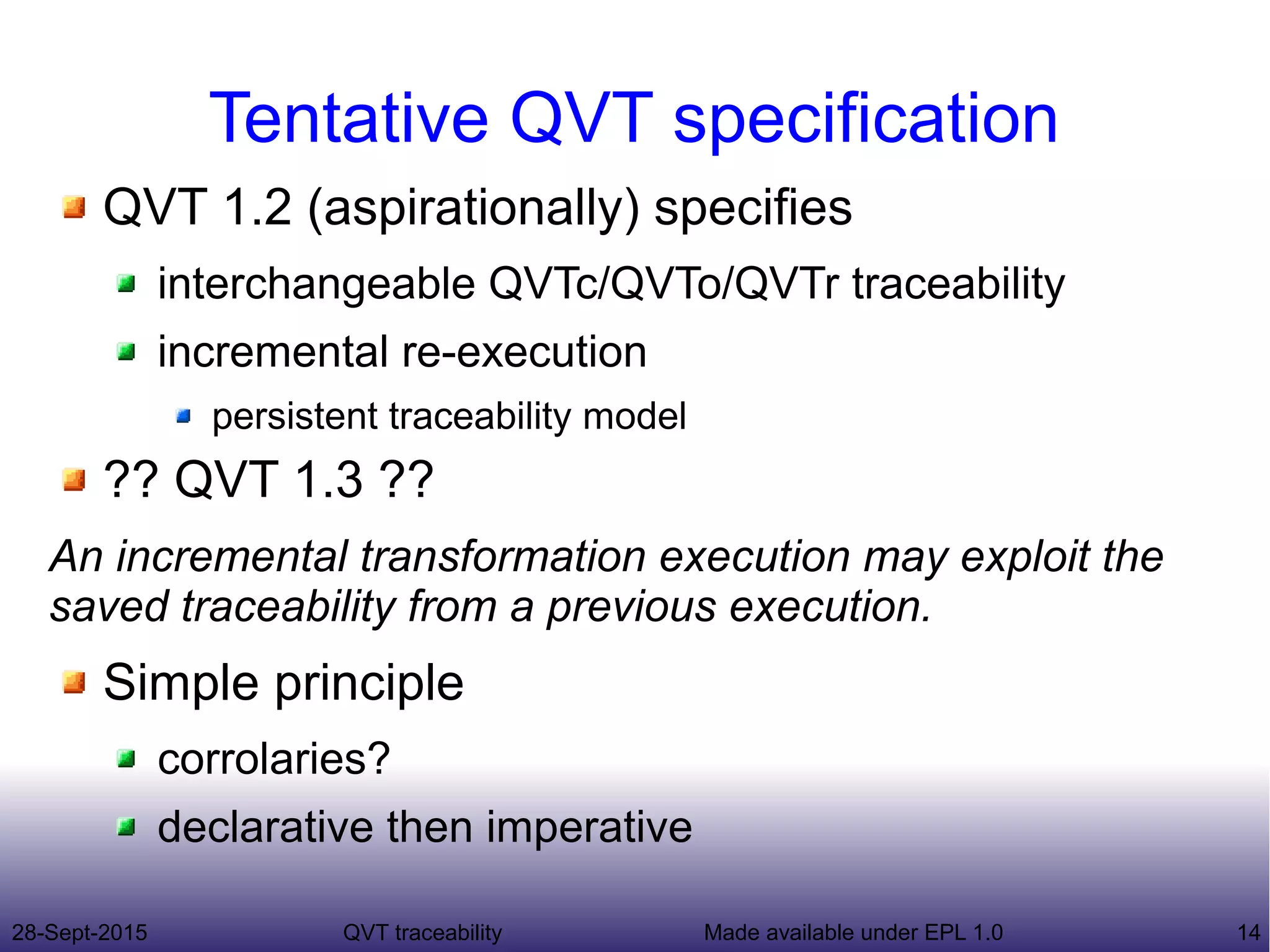 28-Sept-2015 QVT traceability 14Made available under EPL 1.0
Tentative QVT specification
QVT 1.2 (aspirationally) specifies
interchangeable QVTc/QVTo/QVTr traceability
incremental re-execution
persistent traceability model
?? QVT 1.3 ??
An incremental transformation execution may exploit the
saved traceability from a previous execution.
Simple principle
corrolaries?
declarative then imperative
 