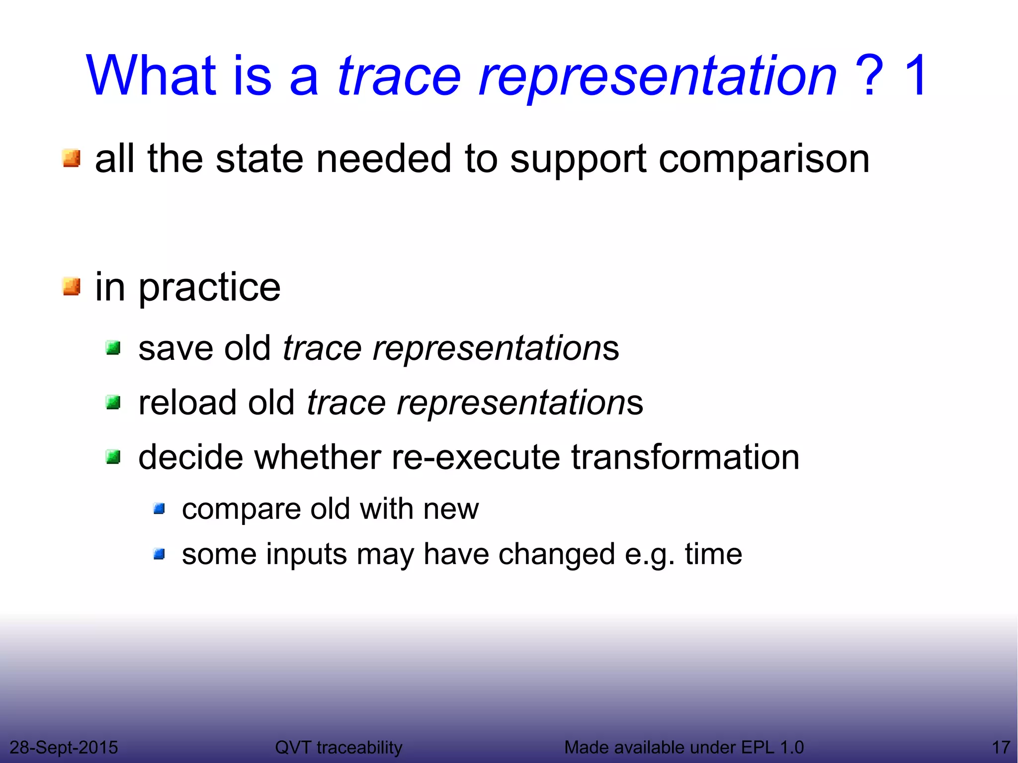 28-Sept-2015 QVT traceability 17Made available under EPL 1.0
What is a trace representation ? 1
all the state needed to support comparison
in practice
save old trace representations
reload old trace representations
decide whether re-execute transformation
compare old with new
some inputs may have changed e.g. time
 