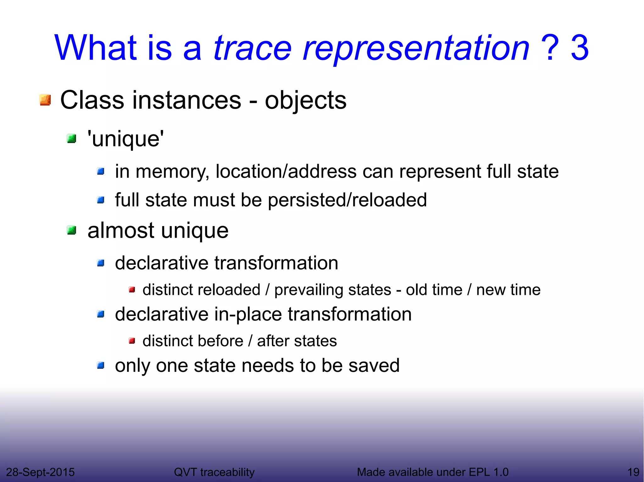28-Sept-2015 QVT traceability 19Made available under EPL 1.0
What is a trace representation ? 3
Class instances - objects
'unique'
in memory, location/address can represent full state
full state must be persisted/reloaded
almost unique
declarative transformation
distinct reloaded / prevailing states - old time / new time
declarative in-place transformation
distinct before / after states
only one state needs to be saved
 