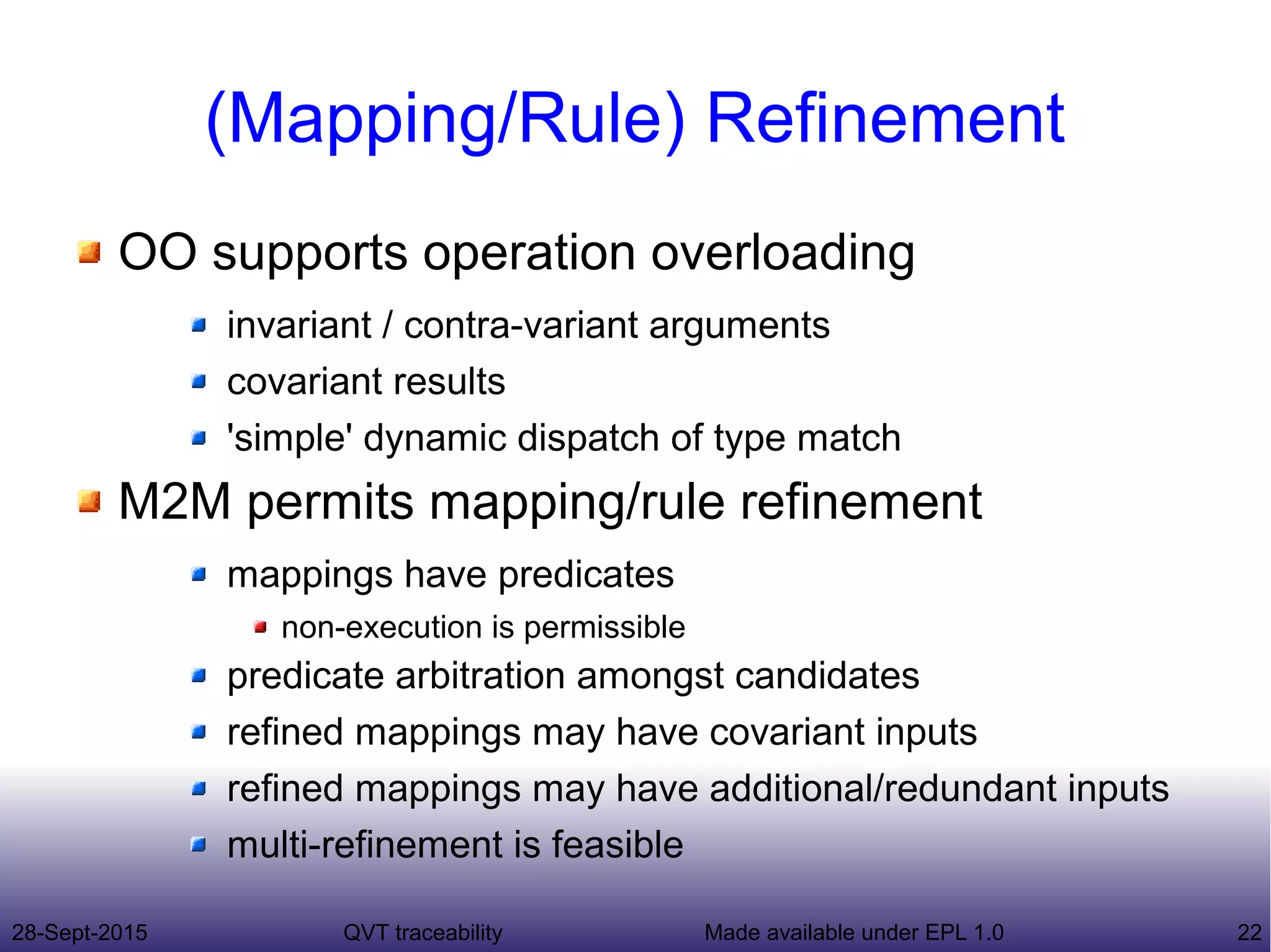 28-Sept-2015 QVT traceability 22Made available under EPL 1.0
(Mapping/Rule) Refinement
OO supports operation overloading
invariant / contra-variant arguments
covariant results
'simple' dynamic dispatch of type match
M2M permits mapping/rule refinement
mappings have predicates
non-execution is permissible
predicate arbitration amongst candidates
refined mappings may have covariant inputs
refined mappings may have additional/redundant inputs
multi-refinement is feasible
 