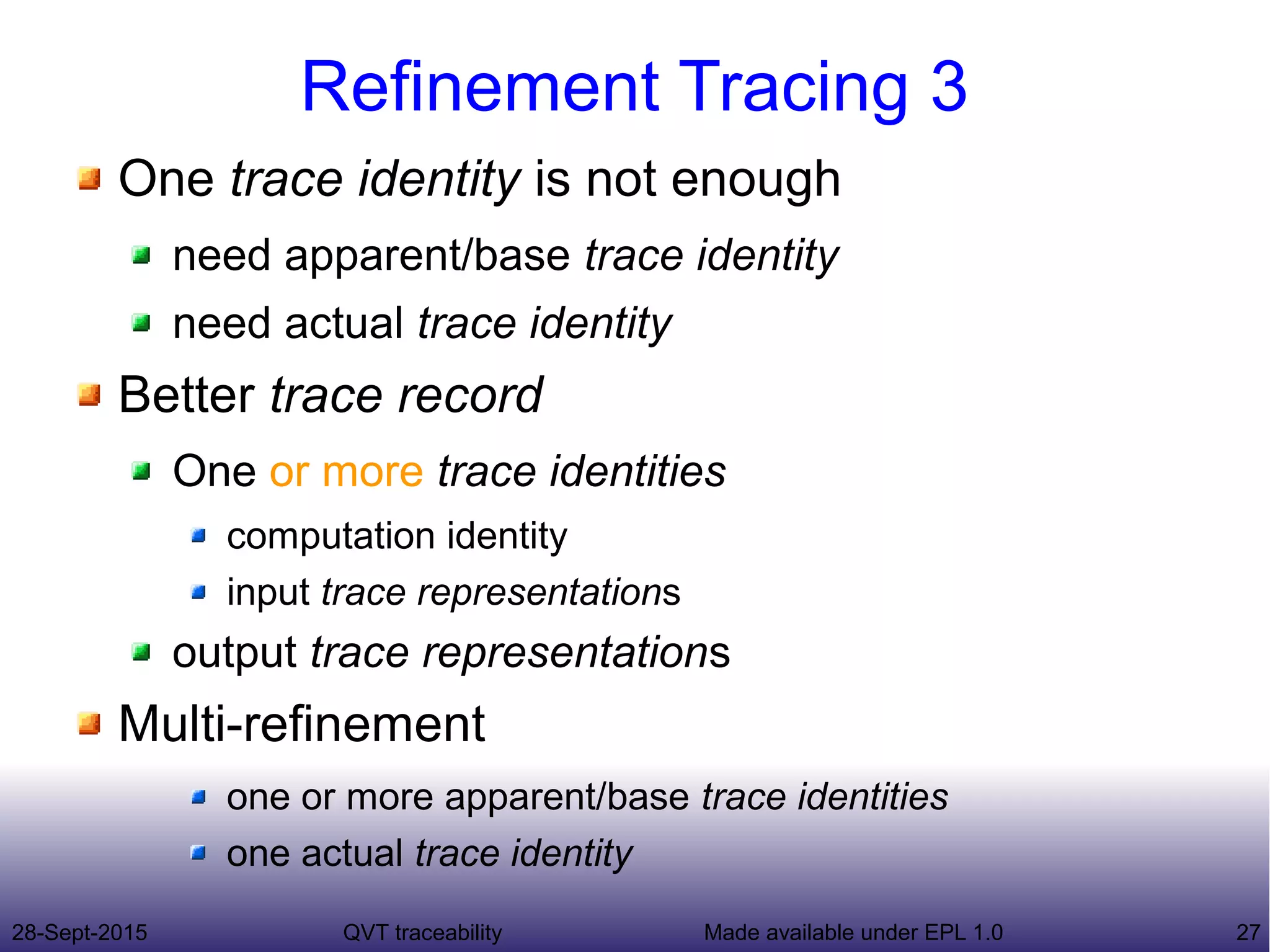 28-Sept-2015 QVT traceability 27Made available under EPL 1.0
Refinement Tracing 3
One trace identity is not enough
need apparent/base trace identity
need actual trace identity
Better trace record
One or more trace identities
computation identity
input trace representations
output trace representations
Multi-refinement
one or more apparent/base trace identities
one actual trace identity
 