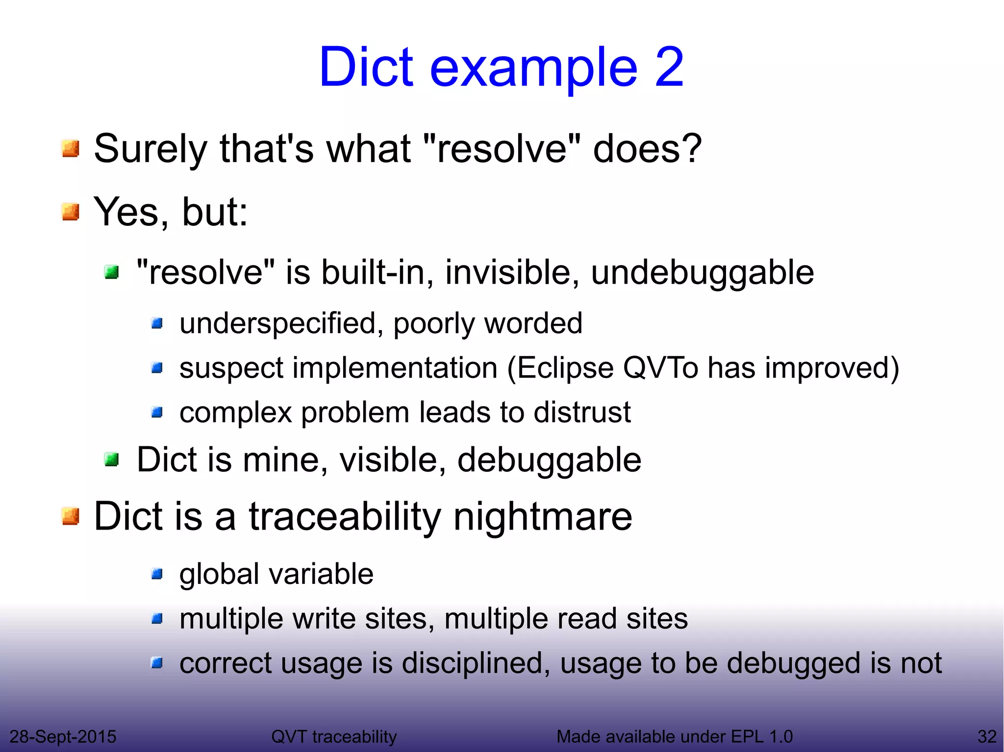 28-Sept-2015 QVT traceability 32Made available under EPL 1.0
Dict example 2
Surely that's what "resolve" does?
Yes, but:
"resolve" is built-in, invisible, undebuggable
underspecified, poorly worded
suspect implementation (Eclipse QVTo has improved)
complex problem leads to distrust
Dict is mine, visible, debuggable
Dict is a traceability nightmare
global variable
multiple write sites, multiple read sites
correct usage is disciplined, usage to be debugged is not
 