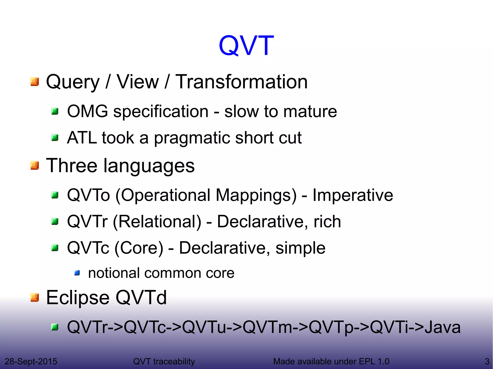 28-Sept-2015 QVT traceability 3Made available under EPL 1.0
QVT
Query / View / Transformation
OMG specification - slow to mature
ATL took a pragmatic short cut
Three languages
QVTo (Operational Mappings) - Imperative
QVTr (Relational) - Declarative, rich
QVTc (Core) - Declarative, simple
notional common core
Eclipse QVTd
QVTr->QVTc->QVTu->QVTm->QVTp->QVTi->Java
 
