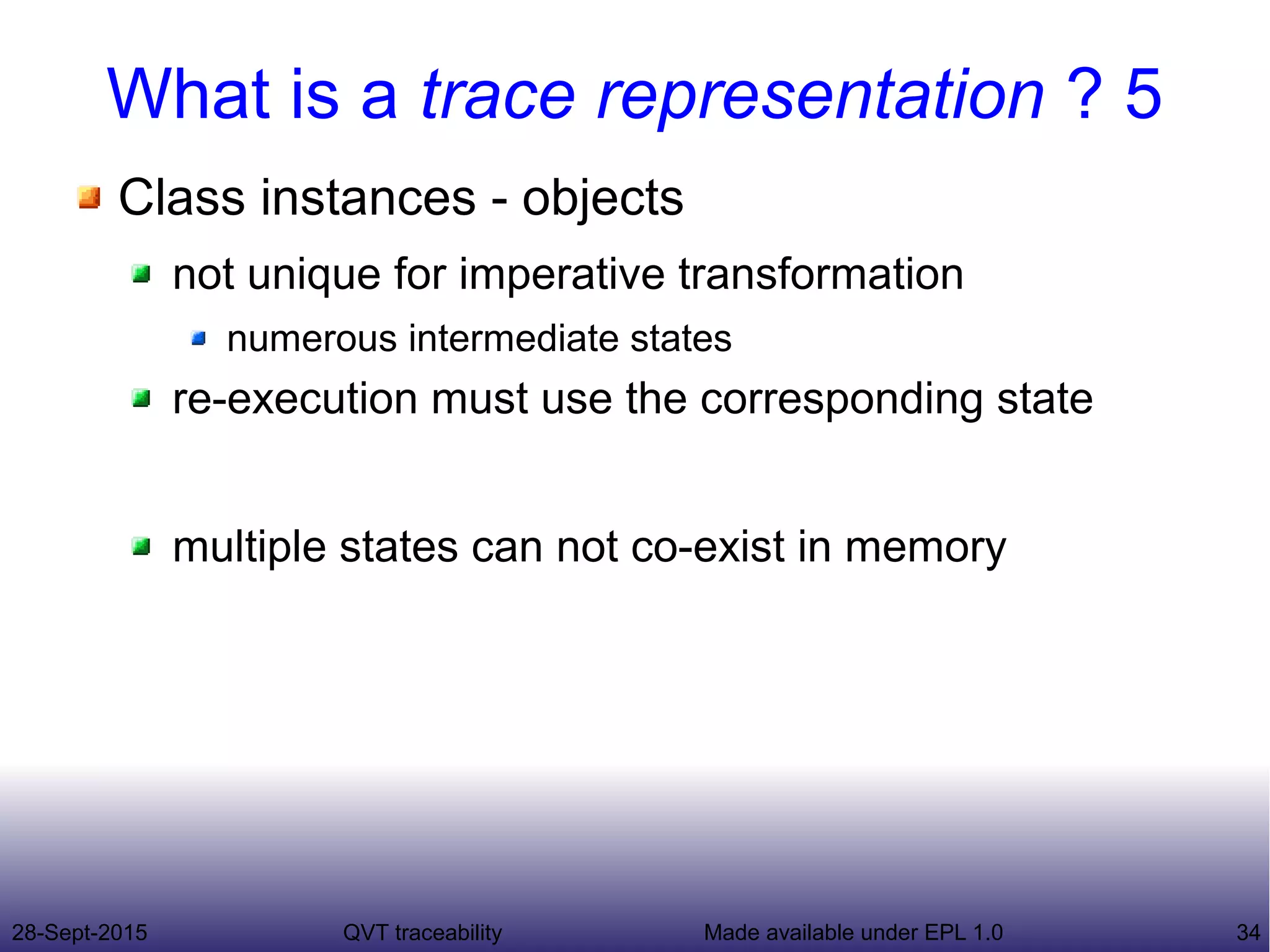 28-Sept-2015 QVT traceability 34Made available under EPL 1.0
What is a trace representation ? 5
Class instances - objects
not unique for imperative transformation
numerous intermediate states
re-execution must use the corresponding state
multiple states can not co-exist in memory
 